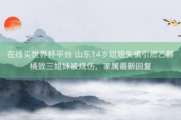 在线买世界杯平台 山东14岁姐姐失慎引燃乙醇桶致三姐妹被烧伤，家属最新回复