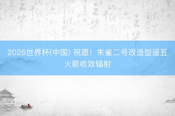 2026世界杯(中国) 祝愿！朱雀二号改造型遥五火箭收效辐射