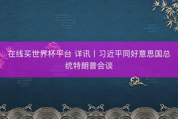 在线买世界杯平台 详讯丨习近平同好意思国总统特朗普会谈