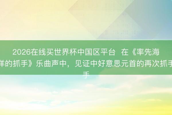 2026在线买世界杯中国区平台  在《率先海洋的抓手》乐曲声中，见证中好意思元首的再次抓手