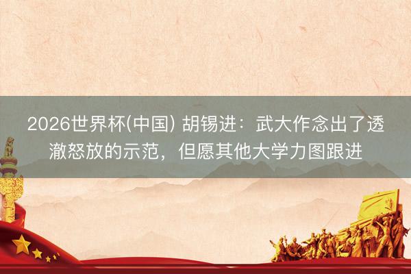 2026世界杯(中国) 胡锡进：武大作念出了透澈怒放的示范，但愿其他大学力图跟进