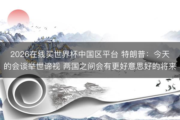 2026在线买世界杯中国区平台 特朗普：今天的会谈举世谛视 两国之间会有更好意思好的将来