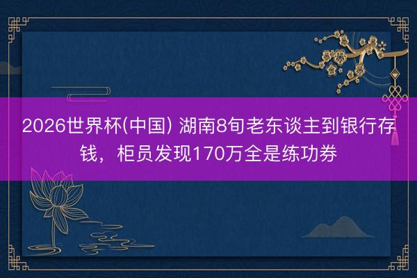 2026世界杯(中国) 湖南8旬老东谈主到银行存钱，柜员发现170万全是练功券