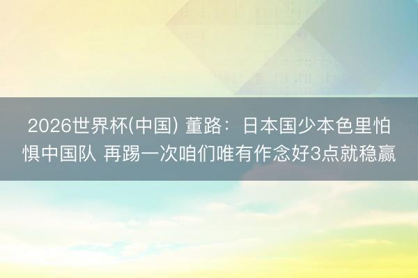 2026世界杯(中国) 董路：日本国少本色里怕惧中国队 再踢一次咱们唯有作念好3点就稳赢