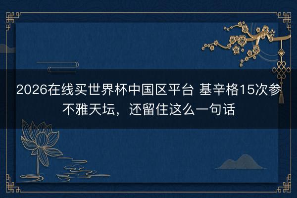 2026在线买世界杯中国区平台 基辛格15次参不雅天坛，还留住这么一句话
