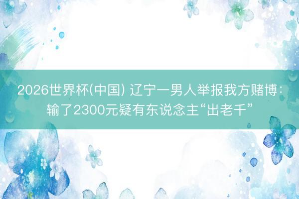 2026世界杯(中国) 辽宁一男人举报我方赌博：输了2300元疑有东说念主“出老千”
