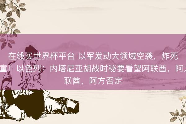 在线买世界杯平台 以军发动大领域空袭，炸死5名儿童！以色列：内塔尼亚胡战时秘要看望阿联酋，阿方否定
