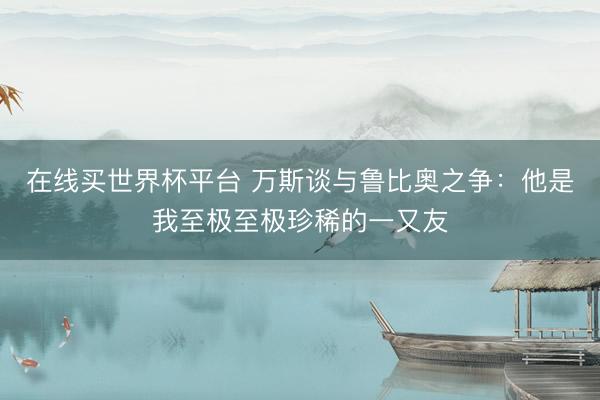 在线买世界杯平台 万斯谈与鲁比奥之争:他是我至极至极珍稀的一又友