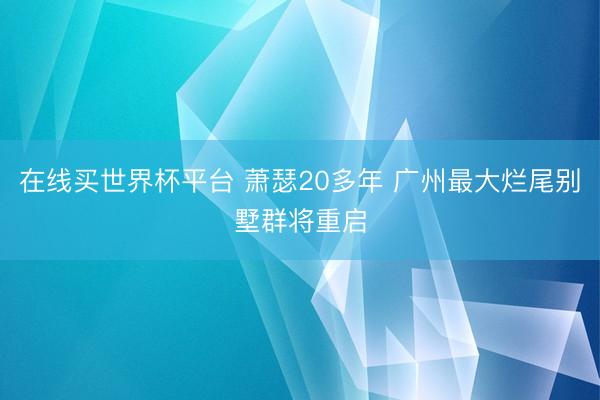 在线买世界杯平台 萧瑟20多年 广州最大烂尾别墅群将重启