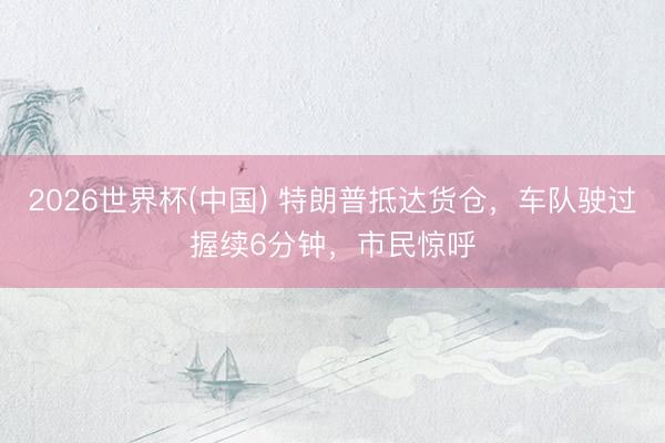 2026世界杯(中国) 特朗普抵达货仓，车队驶过握续6分钟，市民惊呼