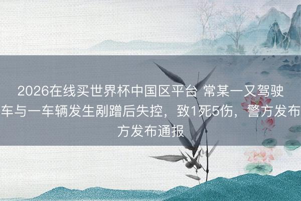 2026在线买世界杯中国区平台 常某一又驾驶小轿车与一车辆发生剐蹭后失控，致1死5伤，警方发布通报