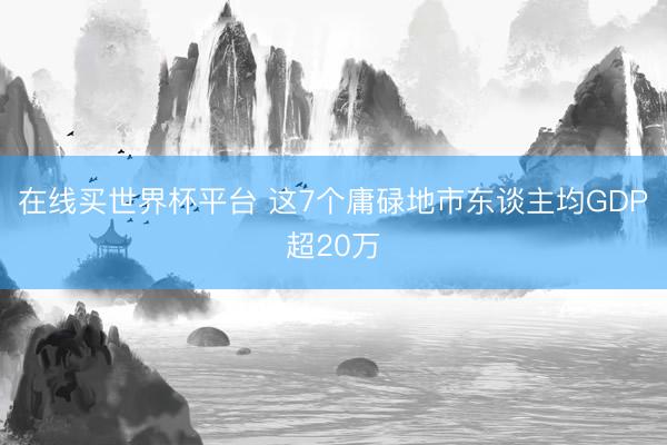 在线买世界杯平台 这7个庸碌地市东谈主均GDP超20万