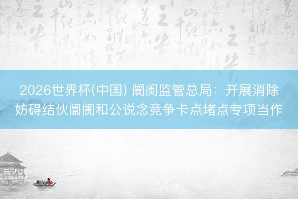 2026世界杯(中国) 阛阓监管总局：开展消除妨碍结伙阛阓和公说念竞争卡点堵点专项当作