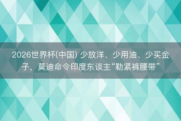 2026世界杯(中国) 少放洋、少用油、少买金子，莫迪命令印度东谈主“勒紧裤腰带”
