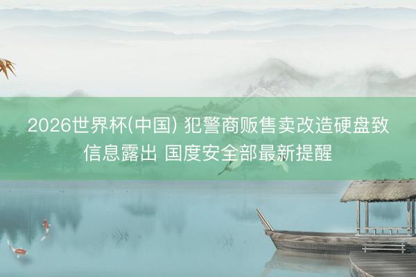 2026世界杯(中国) 犯警商贩售卖改造硬盘致信息露出 国度安全部最新提醒