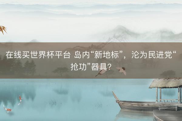 在线买世界杯平台 岛内“新地标”，沦为民进党“抢功”器具？