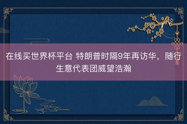 在线买世界杯平台 特朗普时隔9年再访华，随行生意代表团威望浩瀚