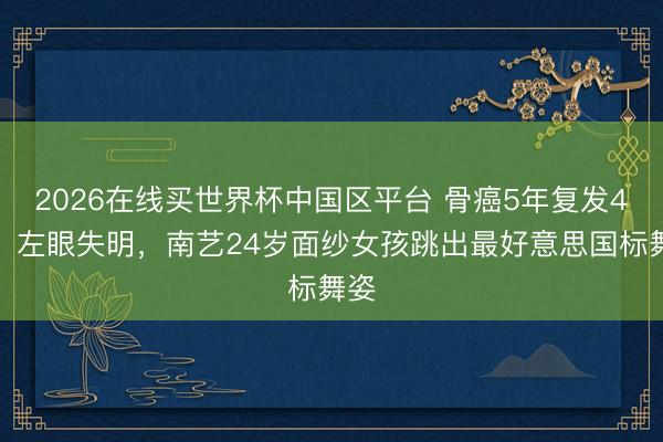 2026在线买世界杯中国区平台 骨癌5年复发4次，左眼失明，南艺24岁面纱女孩跳出最好意思国标舞姿