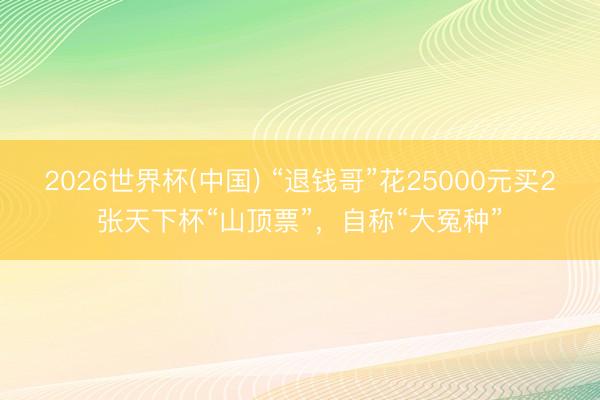 2026世界杯(中国) “退钱哥”花25000元买2张天下杯“山顶票”，自称“大冤种”