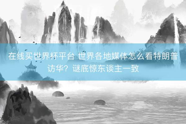 在线买世界杯平台 世界各地媒体怎么看特朗普访华？谜底惊东谈主一致