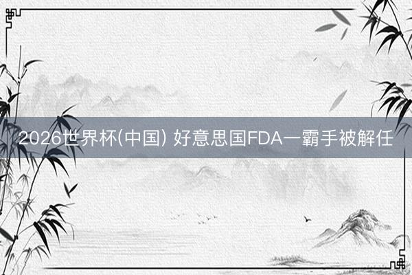 2026世界杯(中国) 好意思国FDA一霸手被解任