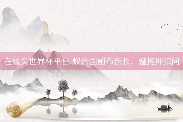 在线买世界杯平台 蚁合国副布告长，遭拘押扣问