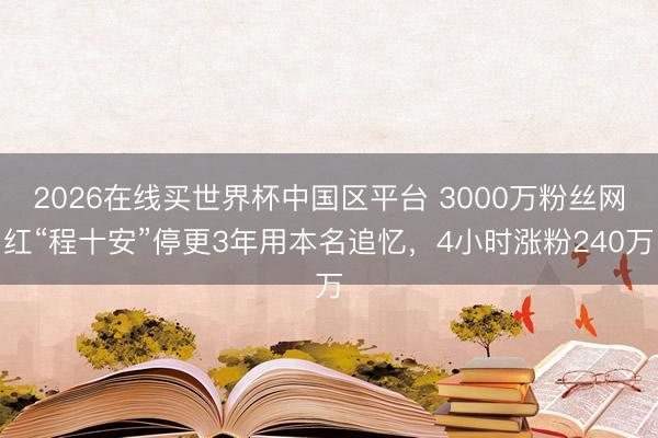 2026在线买世界杯中国区平台 3000万粉丝网红“程十安”停更3年用本名追忆，4小时涨粉240万