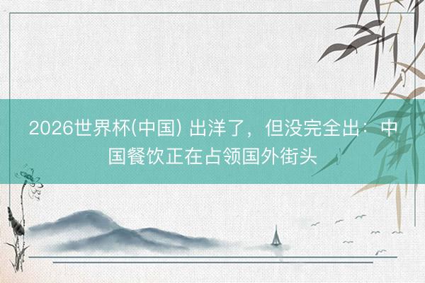 2026世界杯(中国) 出洋了，但没完全出：中国餐饮正在占领国外街头