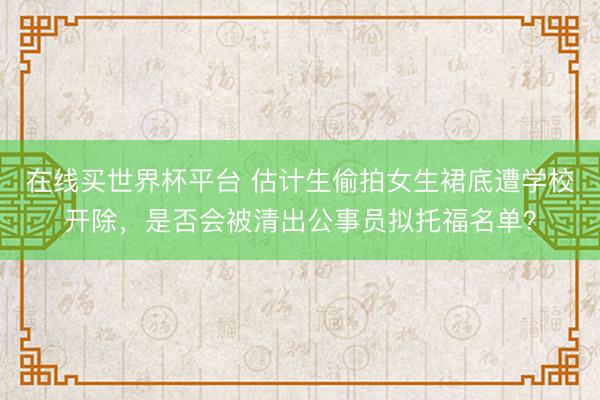 在线买世界杯平台 估计生偷拍女生裙底遭学校开除，是否会被清出公事员拟托福名单？