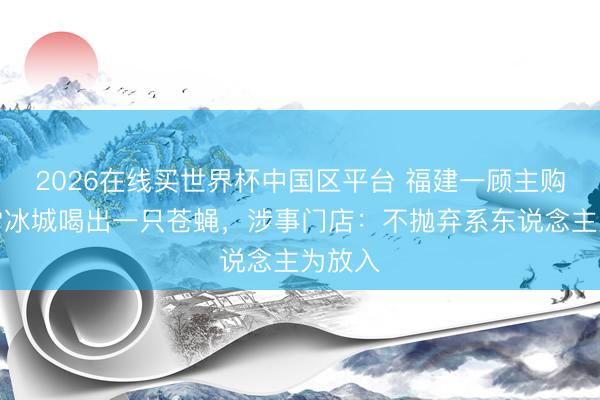 2026在线买世界杯中国区平台 福建一顾主购买蜜雪冰城喝出一只苍蝇，涉事门店：不抛弃系东说念主为放入