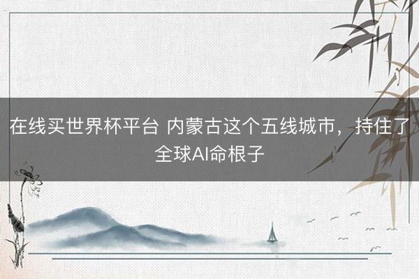 在线买世界杯平台 内蒙古这个五线城市，持住了全球AI命根子
