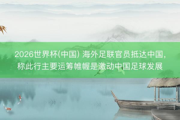 2026世界杯(中国) 海外足联官员抵达中国，称此行主要运筹帷幄是激动中国足球发展