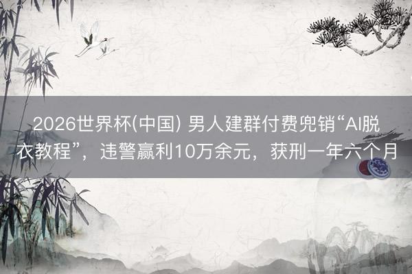 2026世界杯(中国) 男人建群付费兜销“AI脱衣教程”，违警赢利10万余元，获刑一年六个月