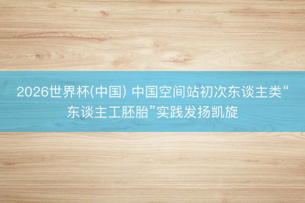 2026世界杯(中国) 中国空间站初次东谈主类“东谈主工胚胎”实践发扬凯旋