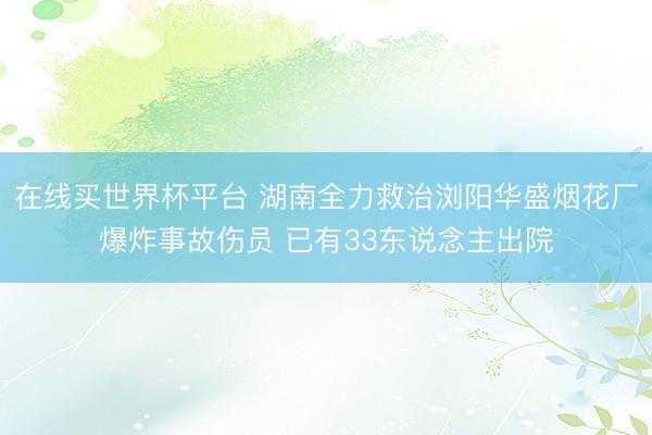 在线买世界杯平台 湖南全力救治浏阳华盛烟花厂爆炸事故伤员 已有33东说念主出院