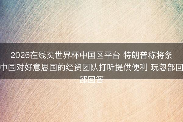 2026在线买世界杯中国区平台 特朗普称将条件中国对好意思国的经贸团队打听提供便利 玩忽部回答