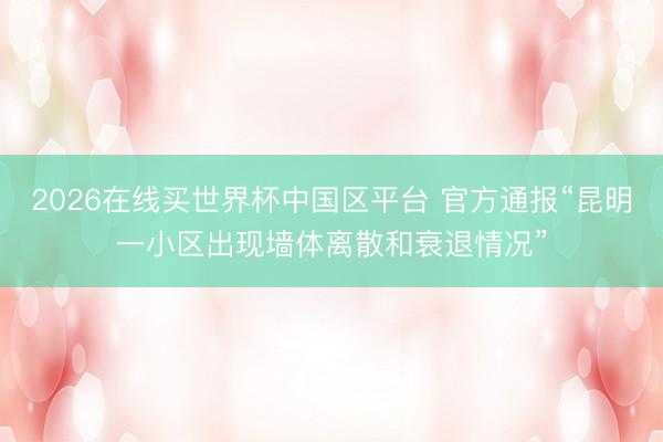 2026在线买世界杯中国区平台 官方通报“昆明一小区出现墙体离散和衰退情况”