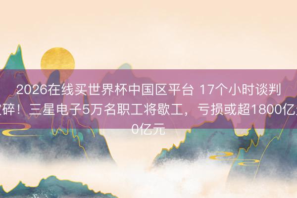 2026在线买世界杯中国区平台 17个小时谈判破碎！三星电子5万名职工将歇工，亏损或超1800亿元