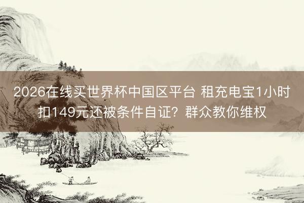 2026在线买世界杯中国区平台 租充电宝1小时扣149元还被条件自证？群众教你维权