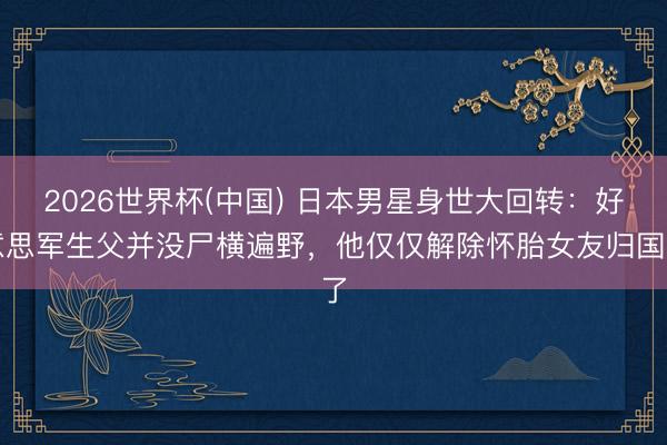 2026世界杯(中国) 日本男星身世大回转：好意思军生父并没尸横遍野，他仅仅解除怀胎女友归国了