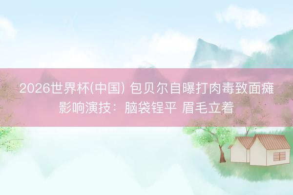 2026世界杯(中国) 包贝尔自曝打肉毒致面瘫影响演技：脑袋锃平 眉毛立着