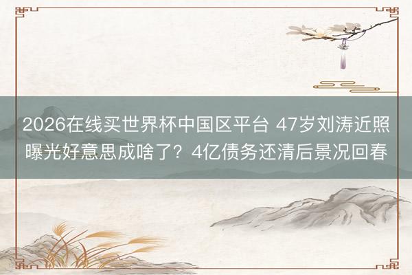 2026在线买世界杯中国区平台 47岁刘涛近照曝光好意思成啥了？4亿债务还清后景况回春