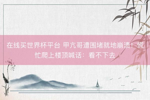 在线买世界杯平台 甲亢哥遭围堵就地崩溃！慌忙爬上楼顶喊话：看不下去