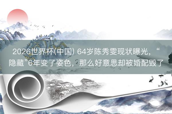 2026世界杯(中国) 64岁陈秀雯现状曝光，“隐藏”6年变了姿色，那么好意思却被婚配毁了