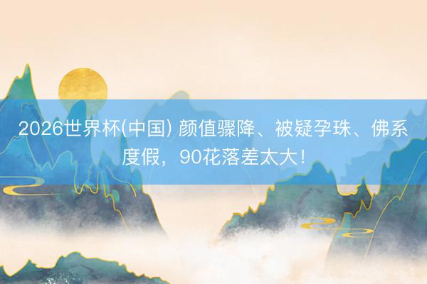 2026世界杯(中国) 颜值骤降、被疑孕珠、佛系度假，90花落差太大！