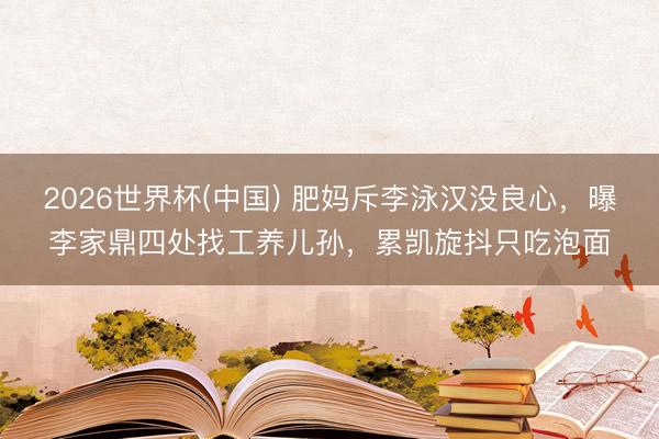 2026世界杯(中国) 肥妈斥李泳汉没良心，曝李家鼎四处找工养儿孙，累凯旋抖只吃泡面