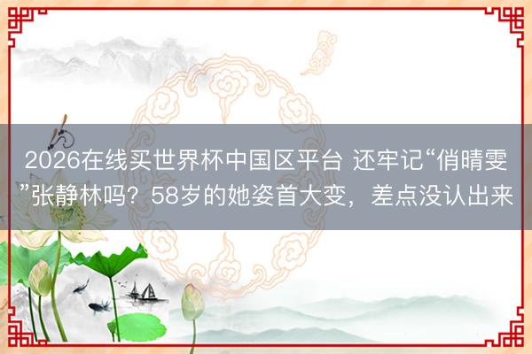 2026在线买世界杯中国区平台 还牢记“俏晴雯”张静林吗？58岁的她姿首大变，差点没认出来