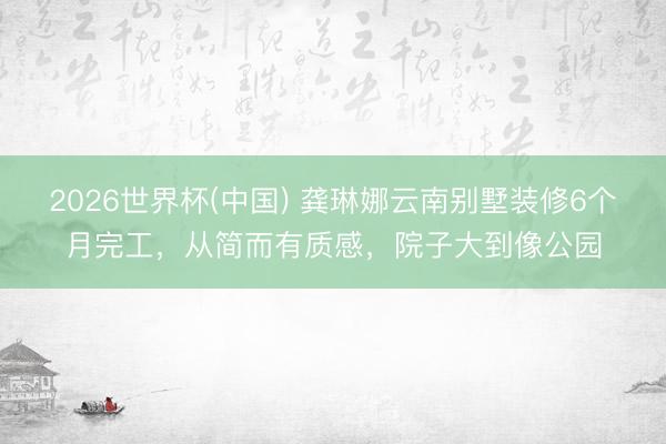 2026世界杯(中国) 龚琳娜云南别墅装修6个月完工，从简而有质感，院子大到像公园