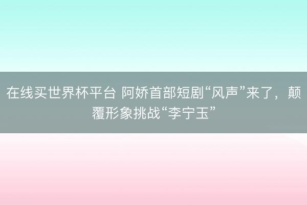 在线买世界杯平台 阿娇首部短剧“风声”来了，颠覆形象挑战“李宁玉”