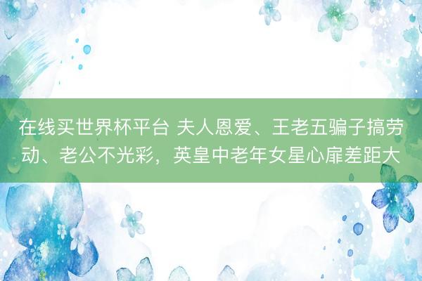在线买世界杯平台 夫人恩爱、王老五骗子搞劳动、老公不光彩,英皇中老年女星心扉差距大